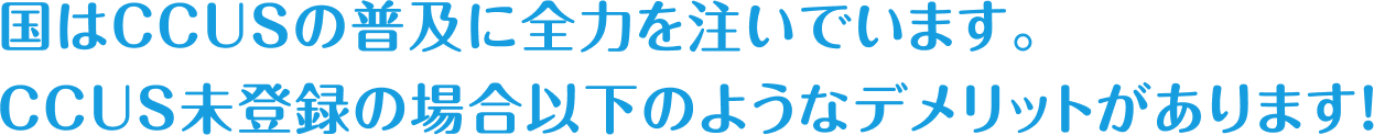国はCCUSの普及に全力を注いでいます。CCUS未登録の場合以下のようなデメリットがあります！